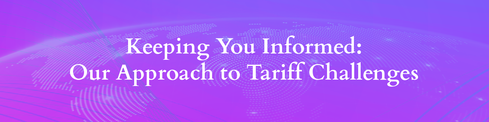 Banner with a map of the world and abstract background and text "Keeping You Informed: Our Approach to Tariff Challenges"